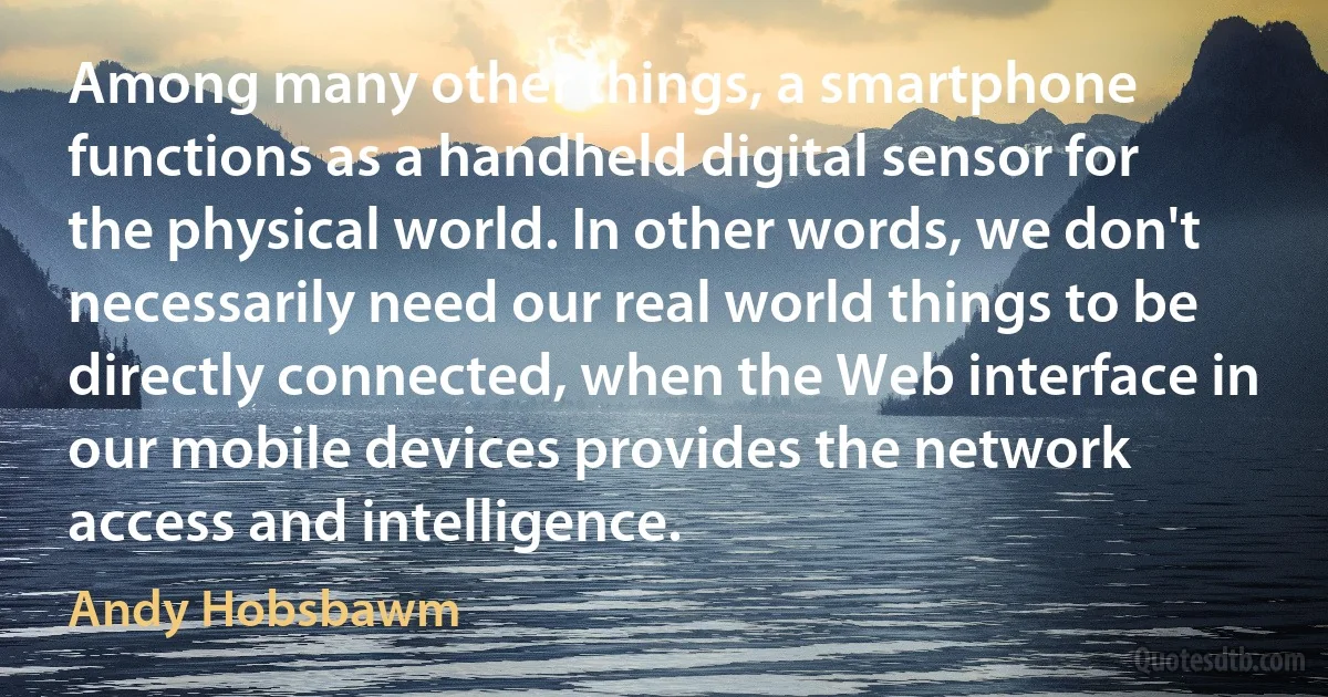 Among many other things, a smartphone functions as a handheld digital sensor for the physical world. In other words, we don't necessarily need our real world things to be directly connected, when the Web interface in our mobile devices provides the network access and intelligence. (Andy Hobsbawm)