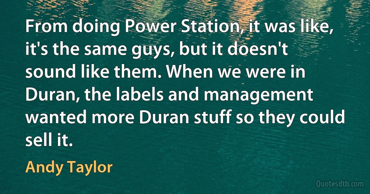 From doing Power Station, it was like, it's the same guys, but it doesn't sound like them. When we were in Duran, the labels and management wanted more Duran stuff so they could sell it. (Andy Taylor)