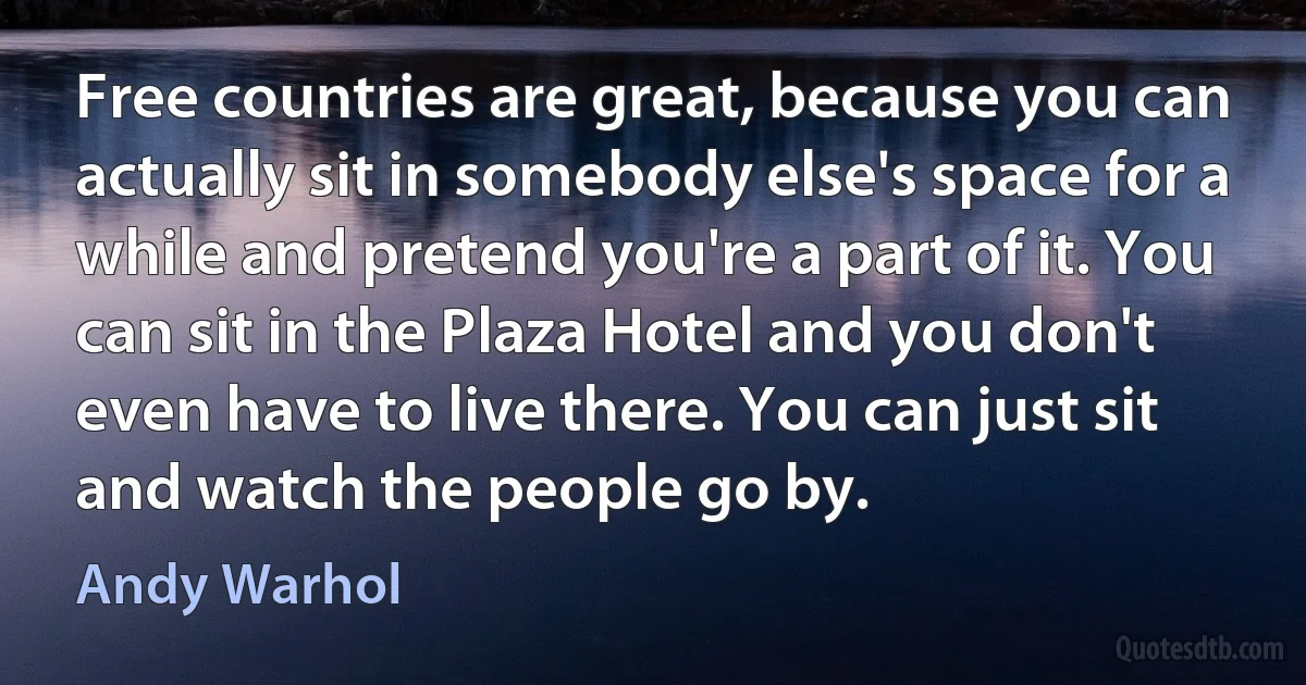 Free countries are great, because you can actually sit in somebody else's space for a while and pretend you're a part of it. You can sit in the Plaza Hotel and you don't even have to live there. You can just sit and watch the people go by. (Andy Warhol)