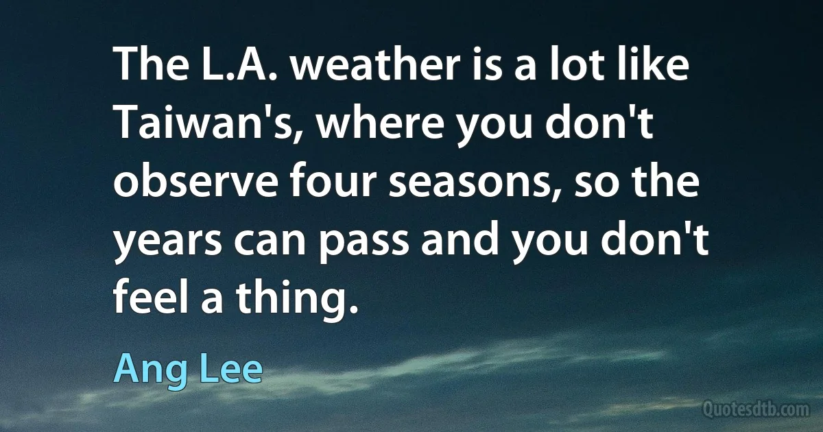 The L.A. weather is a lot like Taiwan's, where you don't observe four seasons, so the years can pass and you don't feel a thing. (Ang Lee)