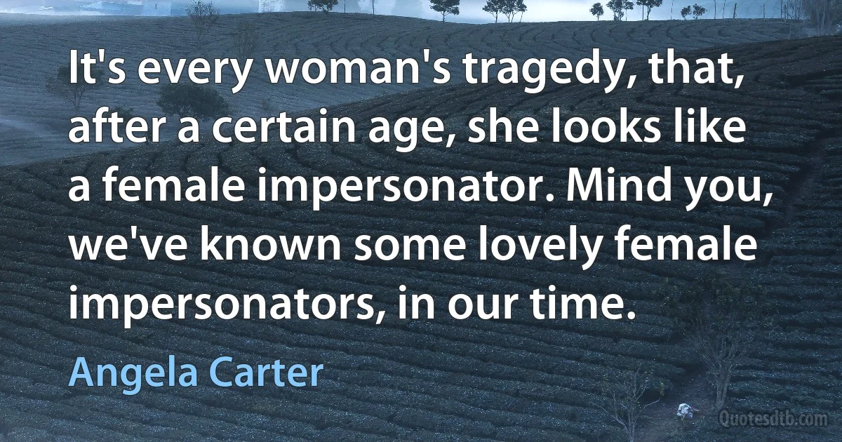 It's every woman's tragedy, that, after a certain age, she looks like a female impersonator. Mind you, we've known some lovely female impersonators, in our time. (Angela Carter)