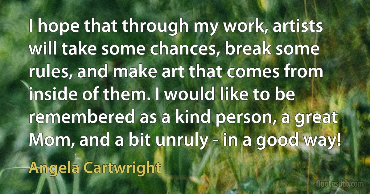 I hope that through my work, artists will take some chances, break some rules, and make art that comes from inside of them. I would like to be remembered as a kind person, a great Mom, and a bit unruly - in a good way! (Angela Cartwright)