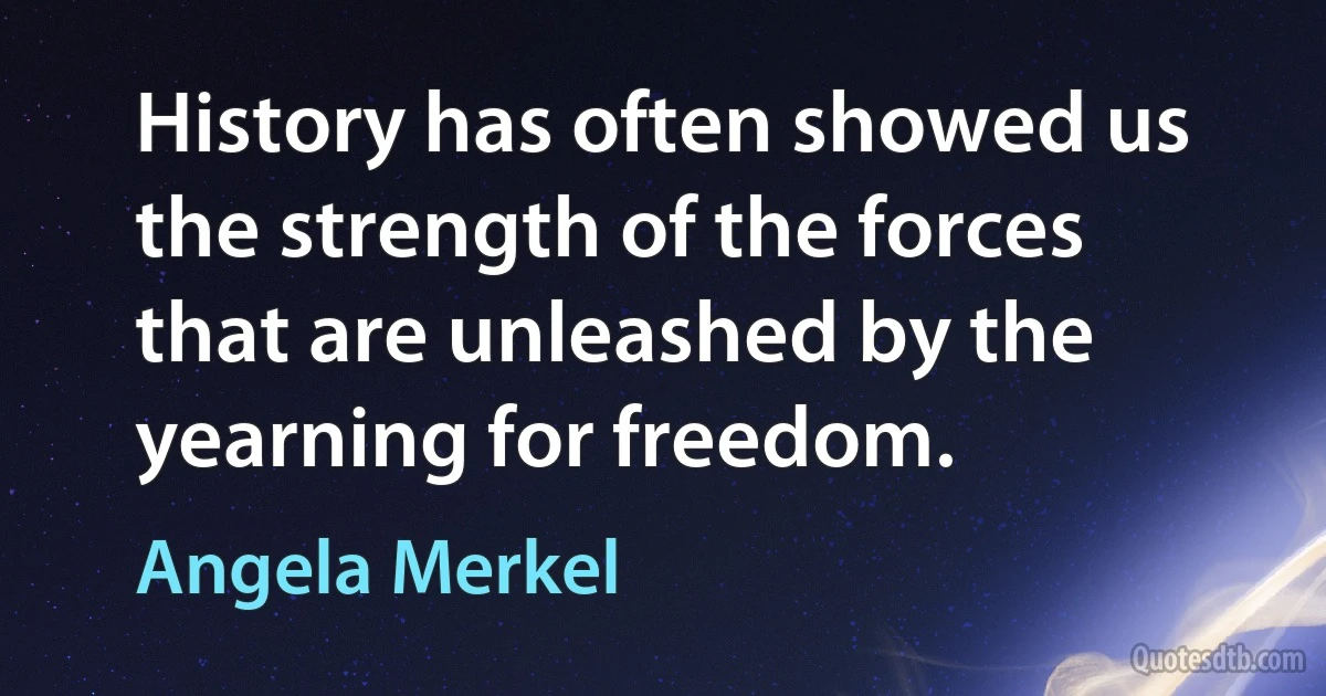 History has often showed us the strength of the forces that are unleashed by the yearning for freedom. (Angela Merkel)