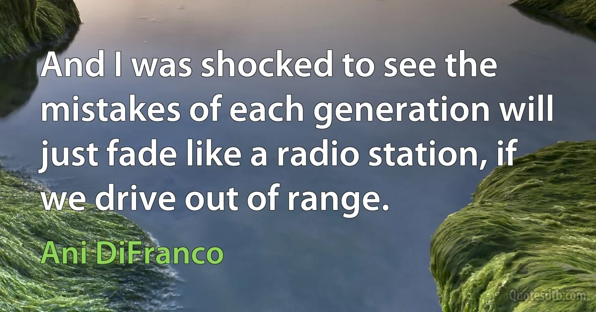 And I was shocked to see the mistakes of each generation will just fade like a radio station, if we drive out of range. (Ani DiFranco)