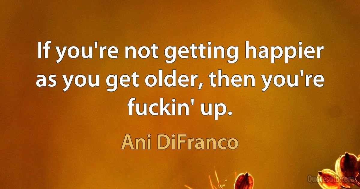 If you're not getting happier as you get older, then you're fuckin' up. (Ani DiFranco)