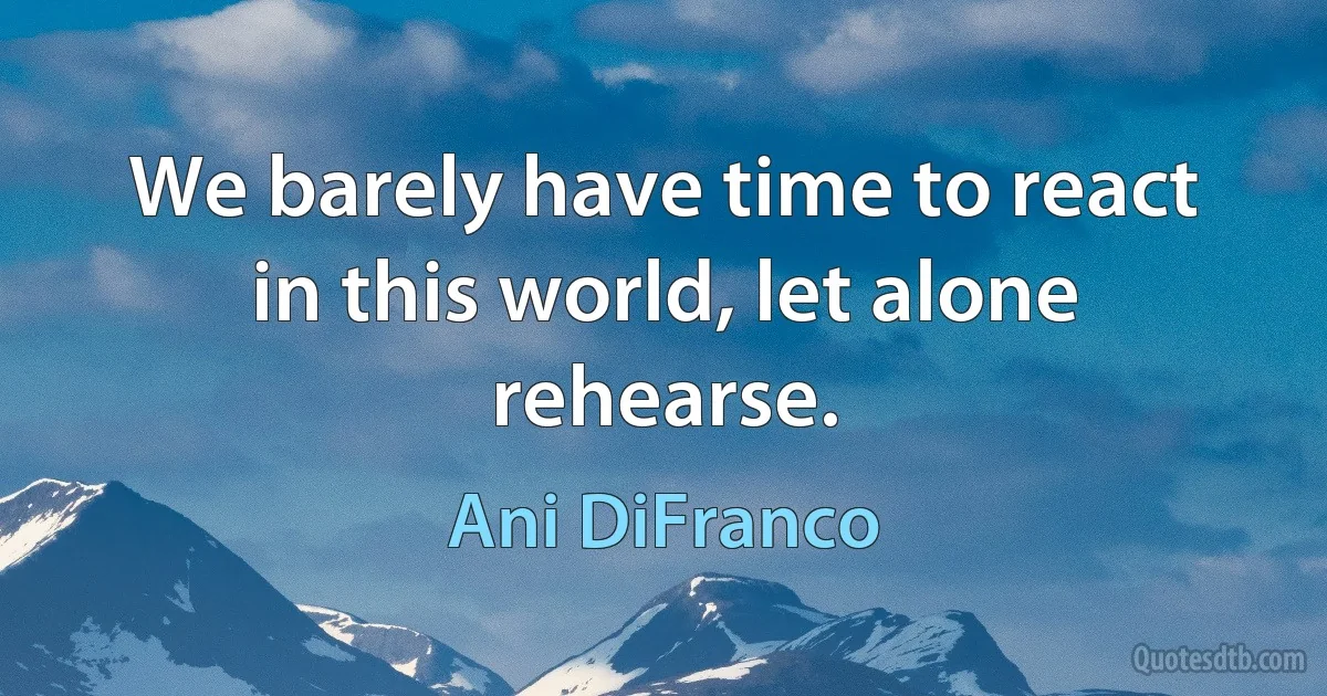 We barely have time to react in this world, let alone rehearse. (Ani DiFranco)