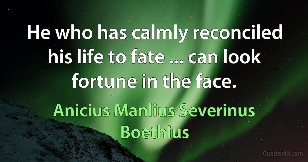 He who has calmly reconciled his life to fate ... can look fortune in the face. (Anicius Manlius Severinus Boethius)