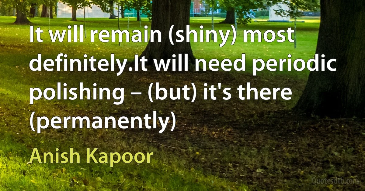 It will remain (shiny) most definitely.It will need periodic polishing – (but) it's there (permanently) (Anish Kapoor)