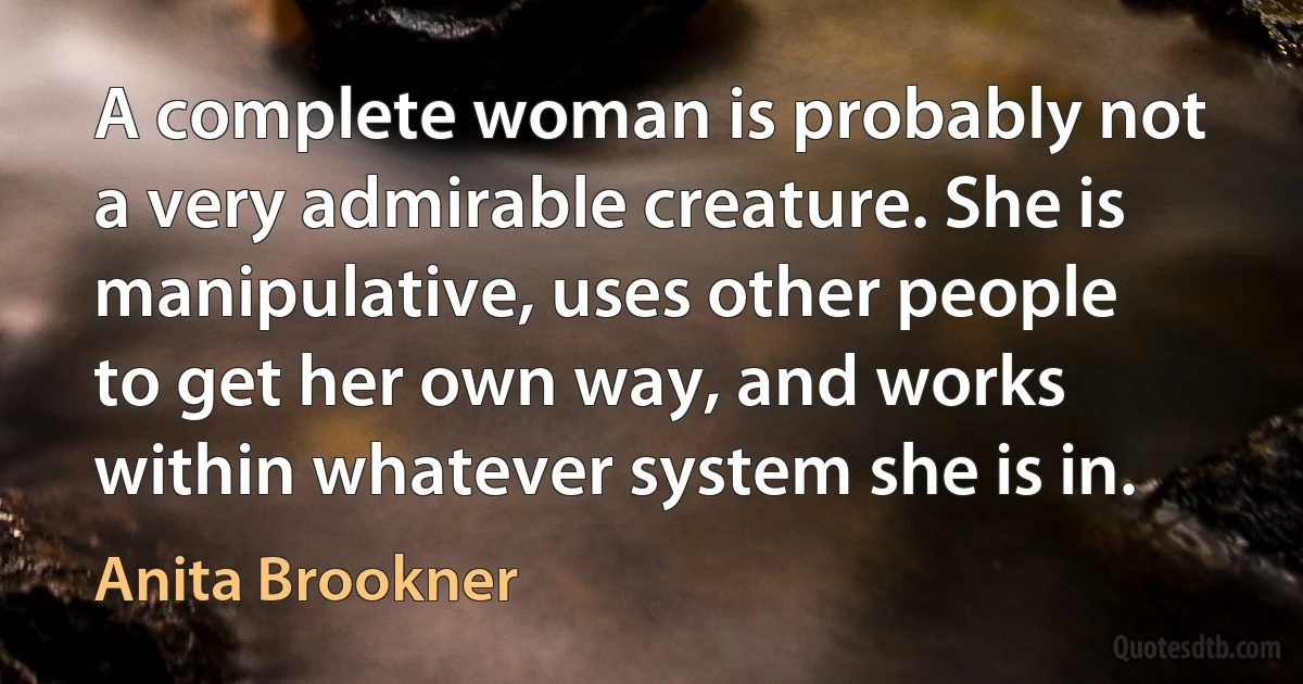 A complete woman is probably not a very admirable creature. She is manipulative, uses other people to get her own way, and works within whatever system she is in. (Anita Brookner)