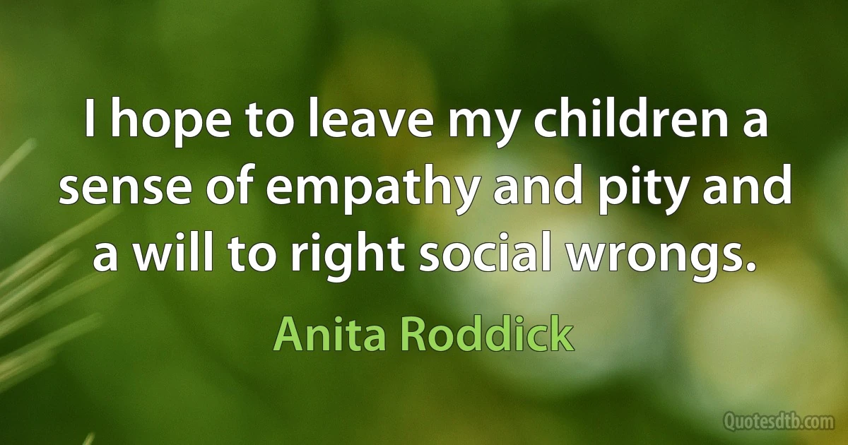 I hope to leave my children a sense of empathy and pity and a will to right social wrongs. (Anita Roddick)