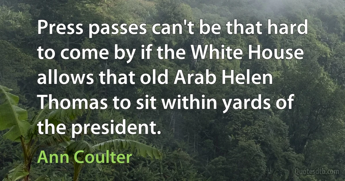 Press passes can't be that hard to come by if the White House allows that old Arab Helen Thomas to sit within yards of the president. (Ann Coulter)