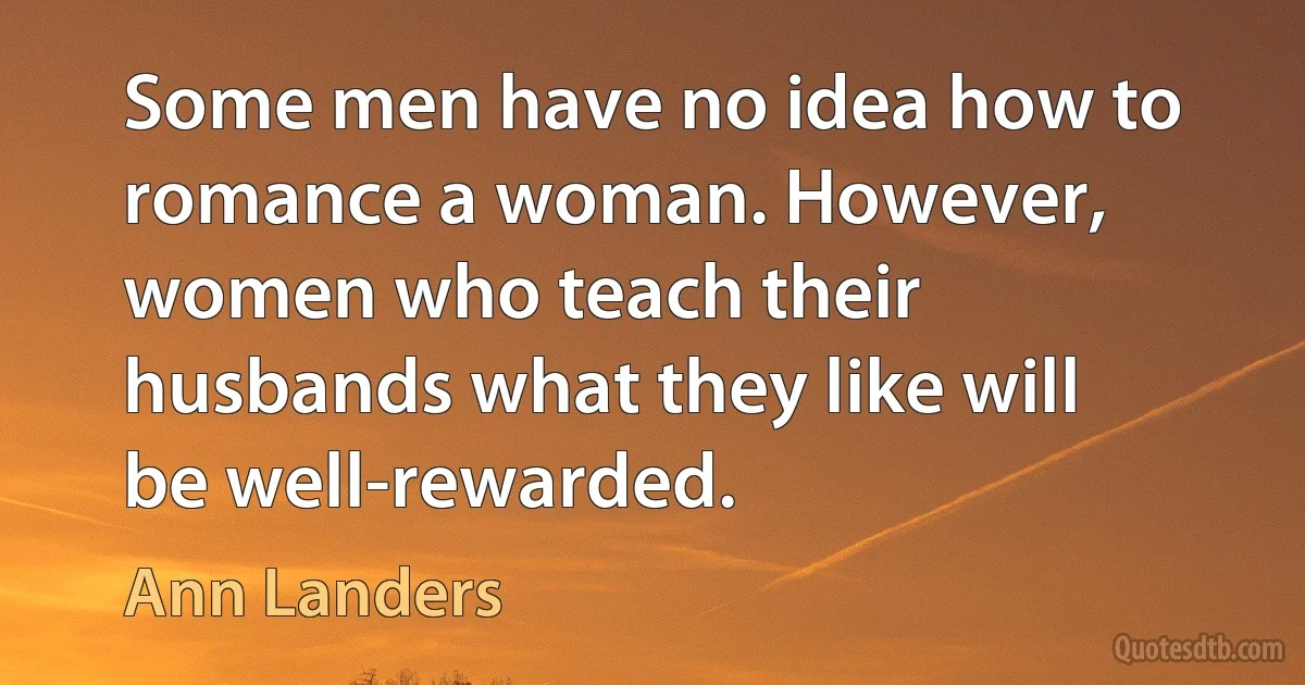 Some men have no idea how to romance a woman. However, women who teach their husbands what they like will be well-rewarded. (Ann Landers)