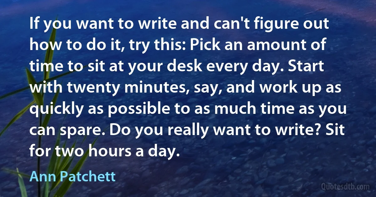 If you want to write and can't figure out how to do it, try this: Pick an amount of time to sit at your desk every day. Start with twenty minutes, say, and work up as quickly as possible to as much time as you can spare. Do you really want to write? Sit for two hours a day. (Ann Patchett)