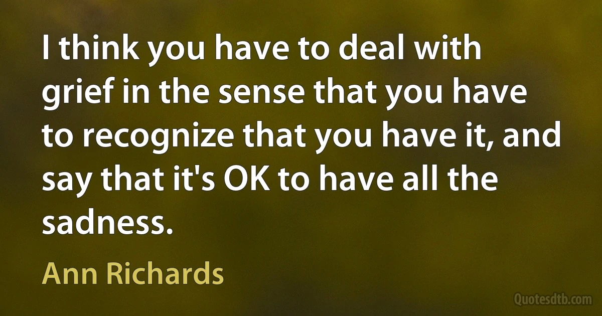 I think you have to deal with grief in the sense that you have to recognize that you have it, and say that it's OK to have all the sadness. (Ann Richards)