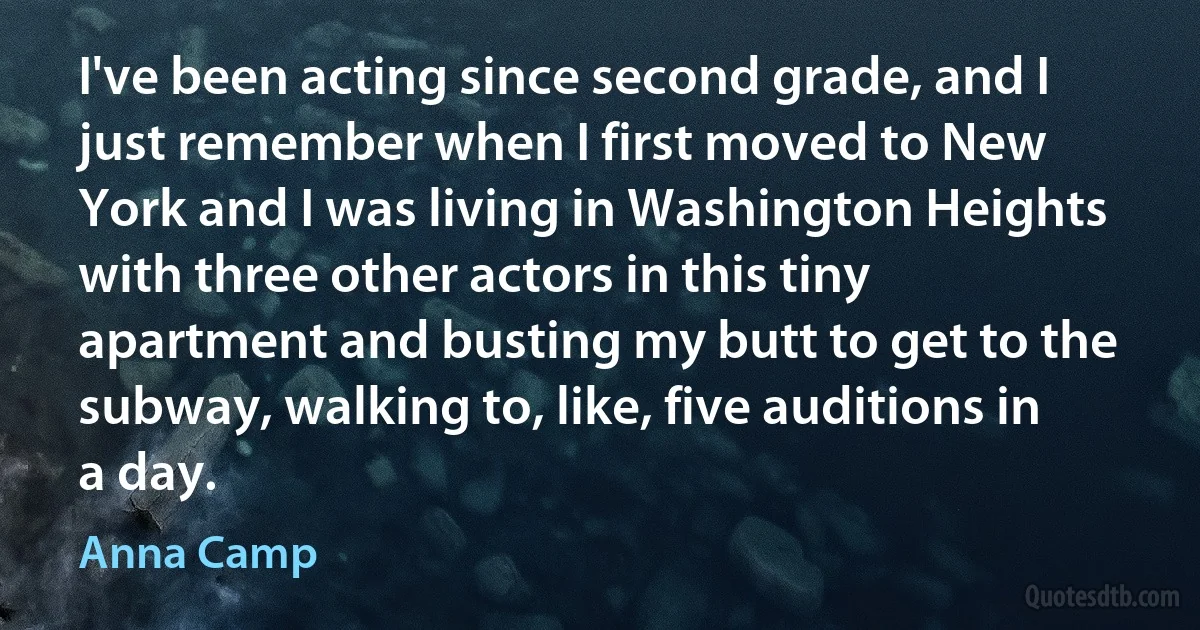 I've been acting since second grade, and I just remember when I first moved to New York and I was living in Washington Heights with three other actors in this tiny apartment and busting my butt to get to the subway, walking to, like, five auditions in a day. (Anna Camp)