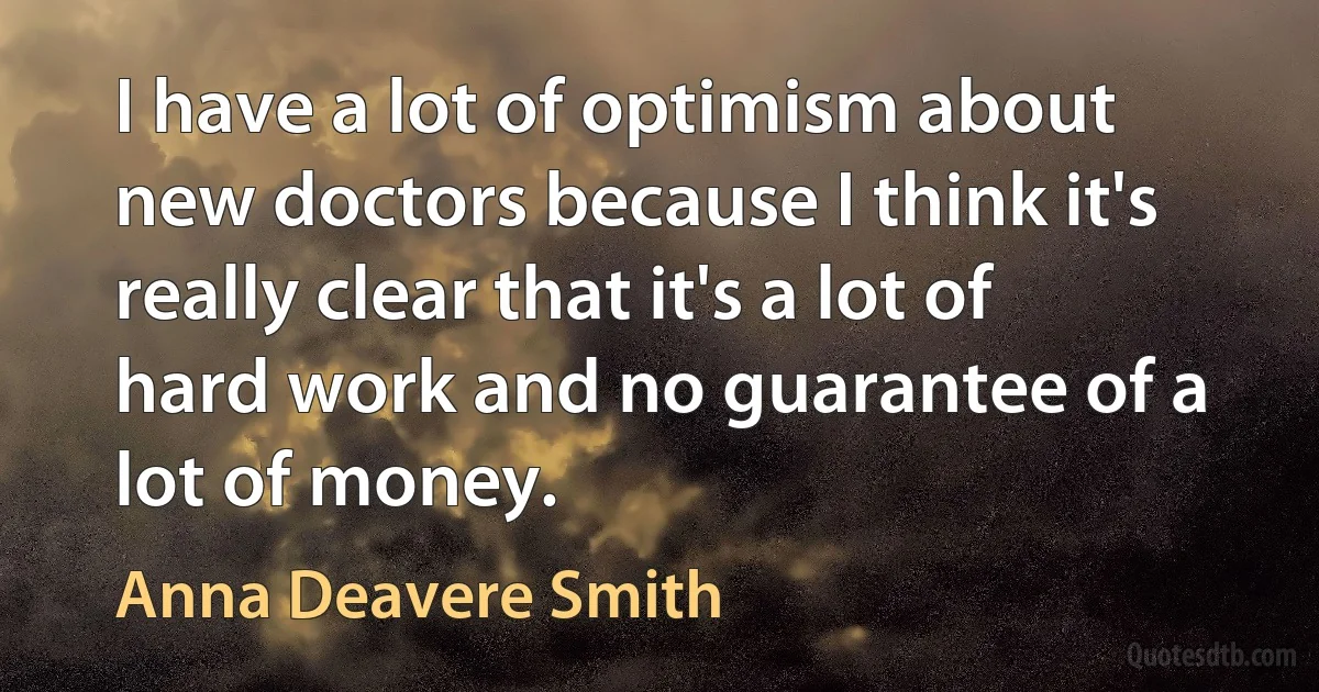 I have a lot of optimism about new doctors because I think it's really clear that it's a lot of hard work and no guarantee of a lot of money. (Anna Deavere Smith)