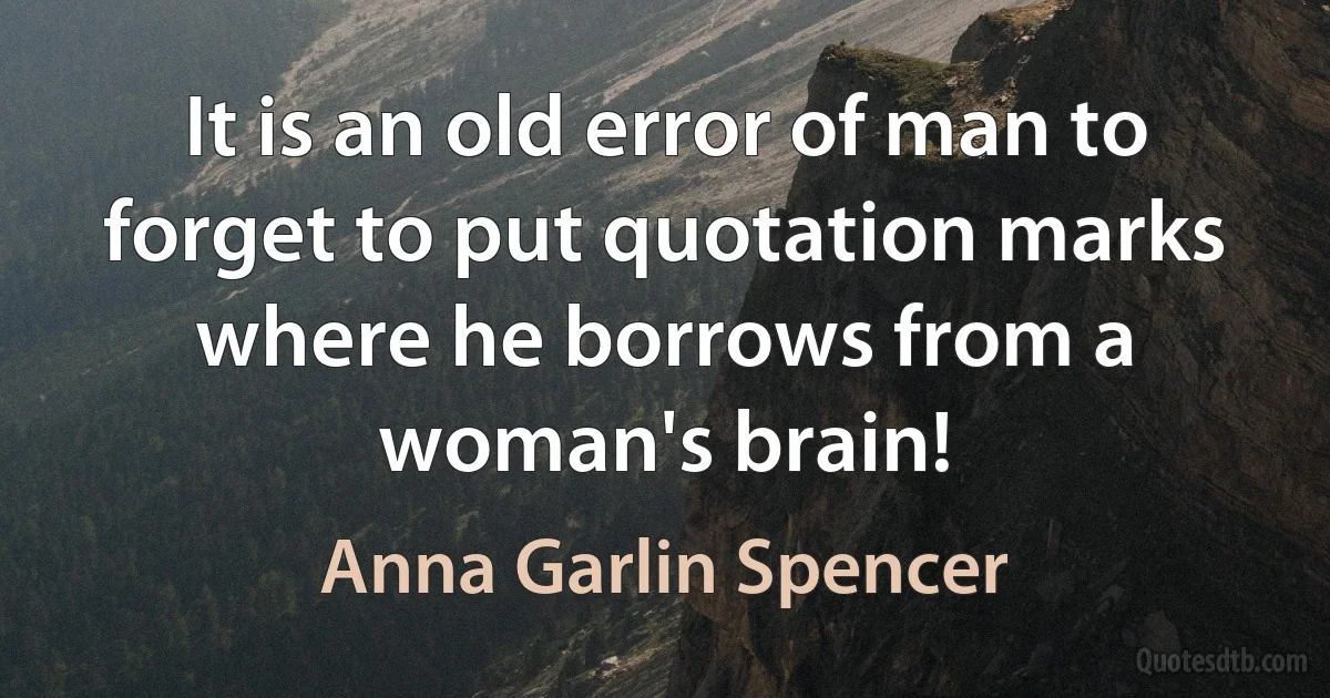 It is an old error of man to forget to put quotation marks where he borrows from a woman's brain! (Anna Garlin Spencer)