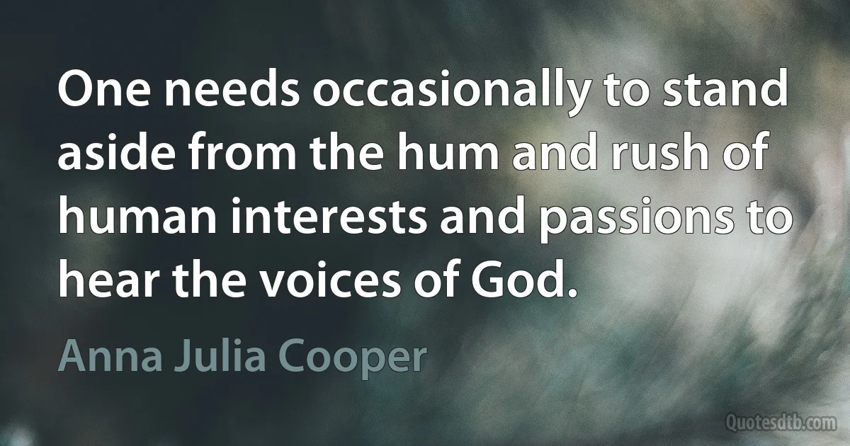 One needs occasionally to stand aside from the hum and rush of human interests and passions to hear the voices of God. (Anna Julia Cooper)