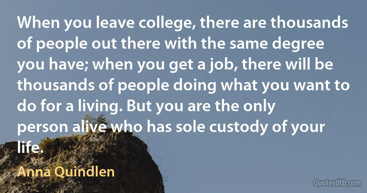 When you leave college, there are thousands of people out there with the same degree you have; when you get a job, there will be thousands of people doing what you want to do for a living. But you are the only person alive who has sole custody of your life. (Anna Quindlen)