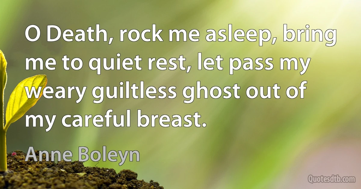 O Death, rock me asleep, bring me to quiet rest, let pass my weary guiltless ghost out of my careful breast. (Anne Boleyn)