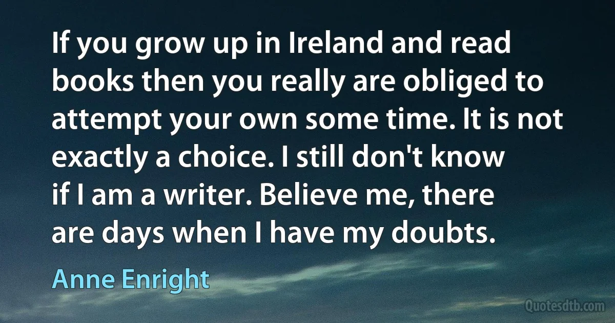 If you grow up in Ireland and read books then you really are obliged to attempt your own some time. It is not exactly a choice. I still don't know if I am a writer. Believe me, there are days when I have my doubts. (Anne Enright)