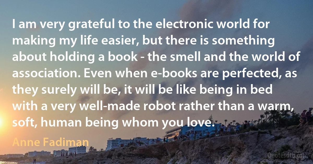 I am very grateful to the electronic world for making my life easier, but there is something about holding a book - the smell and the world of association. Even when e-books are perfected, as they surely will be, it will be like being in bed with a very well-made robot rather than a warm, soft, human being whom you love. (Anne Fadiman)