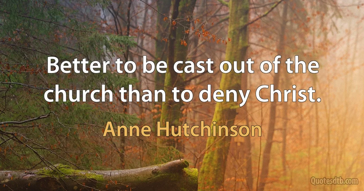 Better to be cast out of the church than to deny Christ. (Anne Hutchinson)