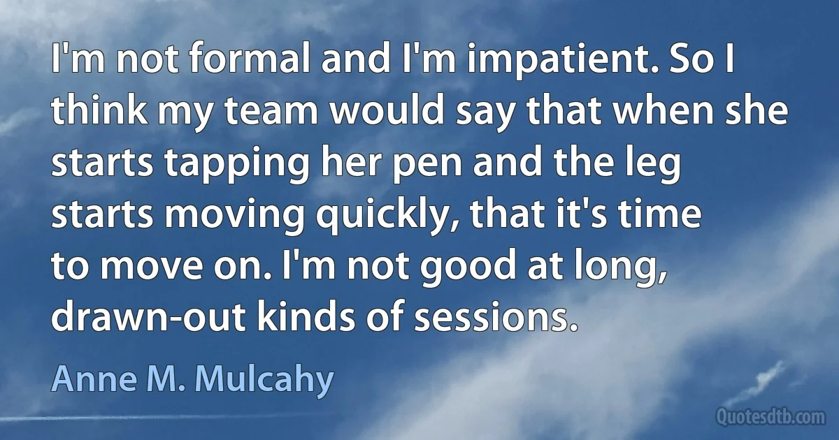 I'm not formal and I'm impatient. So I think my team would say that when she starts tapping her pen and the leg starts moving quickly, that it's time to move on. I'm not good at long, drawn-out kinds of sessions. (Anne M. Mulcahy)