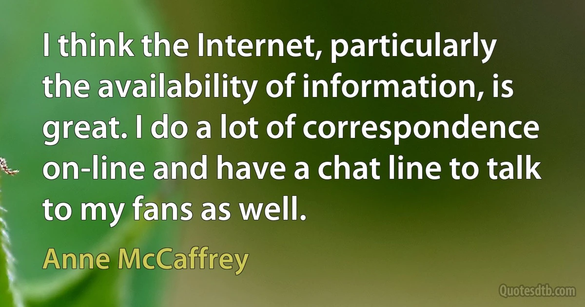 I think the Internet, particularly the availability of information, is great. I do a lot of correspondence on-line and have a chat line to talk to my fans as well. (Anne McCaffrey)