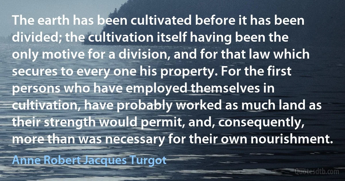 The earth has been cultivated before it has been divided; the cultivation itself having been the only motive for a division, and for that law which secures to every one his property. For the first persons who have employed themselves in cultivation, have probably worked as much land as their strength would permit, and, consequently, more than was necessary for their own nourishment. (Anne Robert Jacques Turgot)