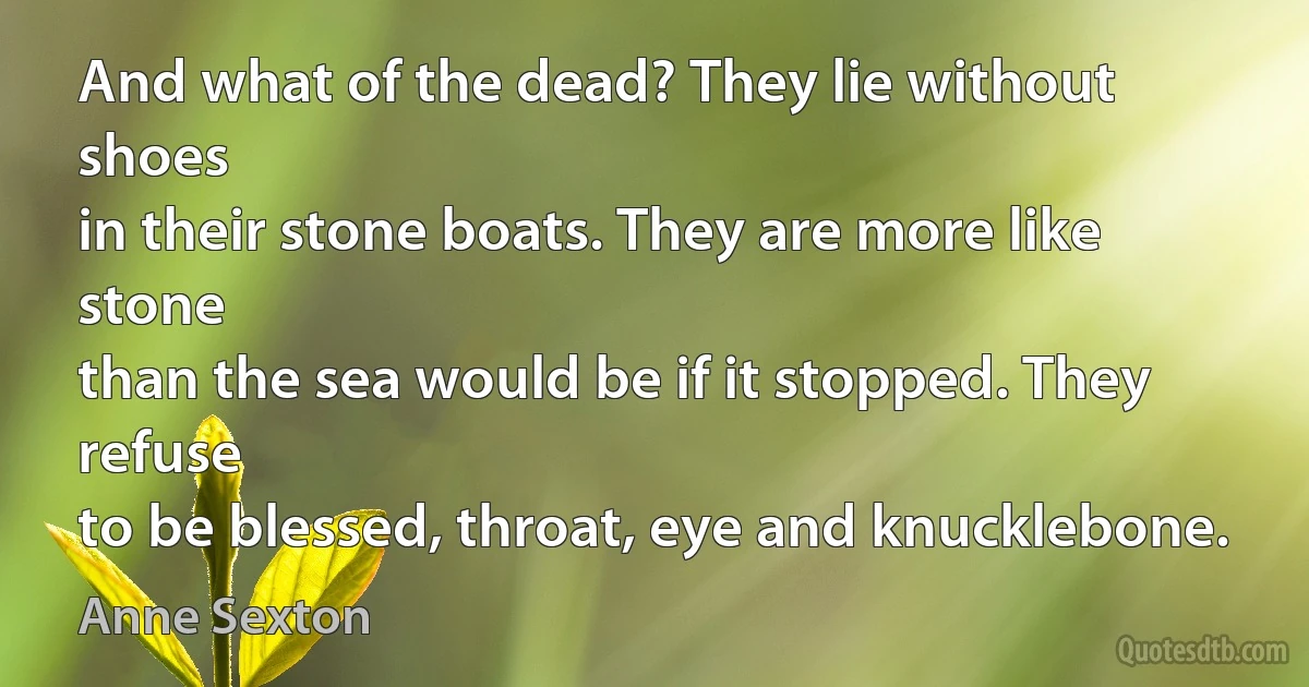 And what of the dead? They lie without shoes
in their stone boats. They are more like stone
than the sea would be if it stopped. They refuse
to be blessed, throat, eye and knucklebone. (Anne Sexton)