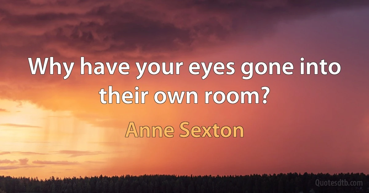 Why have your eyes gone into their own room? (Anne Sexton)