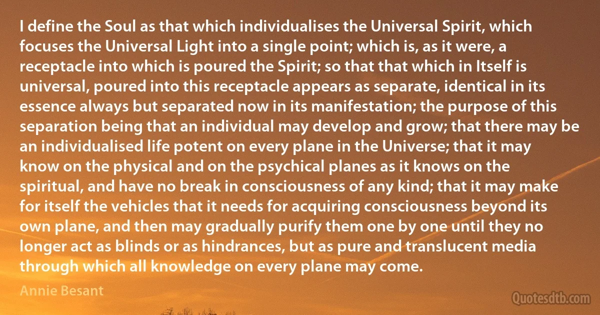 I define the Soul as that which individualises the Universal Spirit, which focuses the Universal Light into a single point; which is, as it were, a receptacle into which is poured the Spirit; so that that which in Itself is universal, poured into this receptacle appears as separate, identical in its essence always but separated now in its manifestation; the purpose of this separation being that an individual may develop and grow; that there may be an individualised life potent on every plane in the Universe; that it may know on the physical and on the psychical planes as it knows on the spiritual, and have no break in consciousness of any kind; that it may make for itself the vehicles that it needs for acquiring consciousness beyond its own plane, and then may gradually purify them one by one until they no longer act as blinds or as hindrances, but as pure and translucent media through which all knowledge on every plane may come. (Annie Besant)