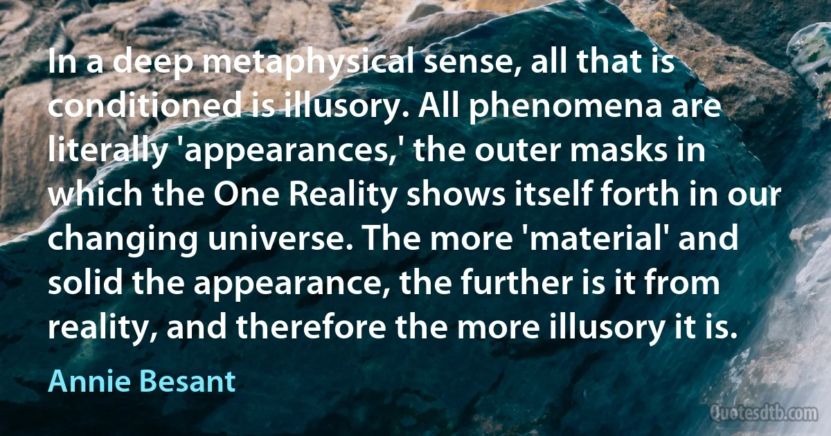 In a deep metaphysical sense, all that is conditioned is illusory. All phenomena are literally 'appearances,' the outer masks in which the One Reality shows itself forth in our changing universe. The more 'material' and solid the appearance, the further is it from reality, and therefore the more illusory it is. (Annie Besant)