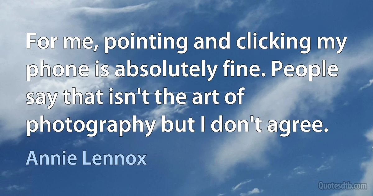 For me, pointing and clicking my phone is absolutely fine. People say that isn't the art of photography but I don't agree. (Annie Lennox)