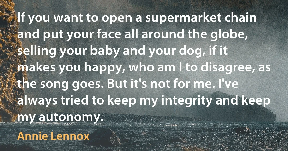 If you want to open a supermarket chain and put your face all around the globe, selling your baby and your dog, if it makes you happy, who am I to disagree, as the song goes. But it's not for me. I've always tried to keep my integrity and keep my autonomy. (Annie Lennox)