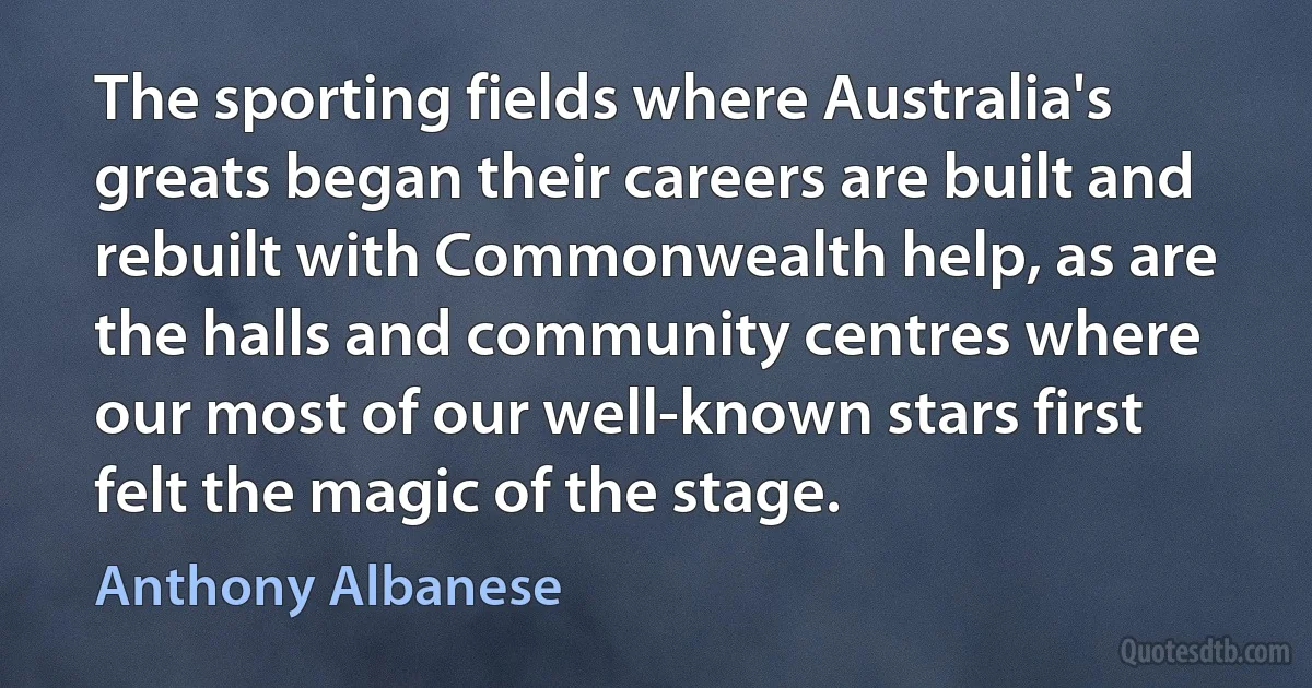 The sporting fields where Australia's greats began their careers are built and rebuilt with Commonwealth help, as are the halls and community centres where our most of our well-known stars first felt the magic of the stage. (Anthony Albanese)