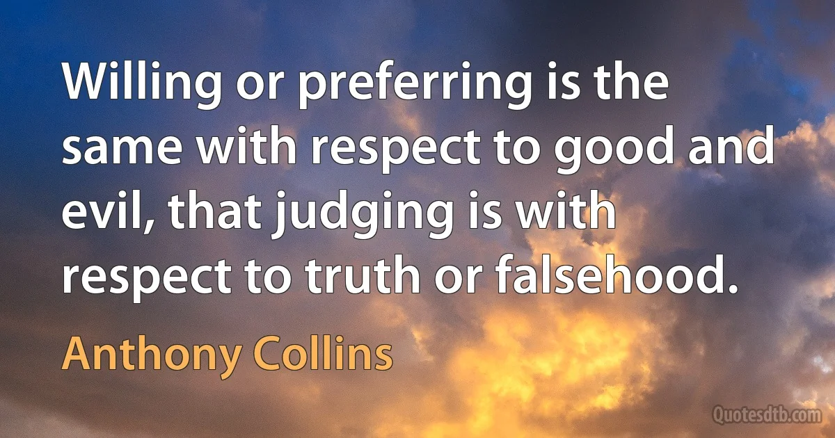 Willing or preferring is the same with respect to good and evil, that judging is with respect to truth or falsehood. (Anthony Collins)