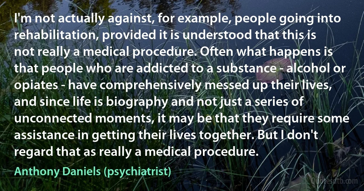 I'm not actually against, for example, people going into rehabilitation, provided it is understood that this is not really a medical procedure. Often what happens is that people who are addicted to a substance - alcohol or opiates - have comprehensively messed up their lives, and since life is biography and not just a series of unconnected moments, it may be that they require some assistance in getting their lives together. But I don't regard that as really a medical procedure. (Anthony Daniels (psychiatrist))