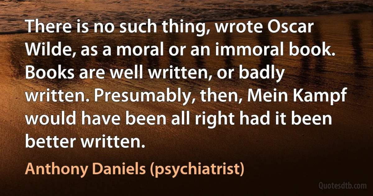 There is no such thing, wrote Oscar Wilde, as a moral or an immoral book. Books are well written, or badly written. Presumably, then, Mein Kampf would have been all right had it been better written. (Anthony Daniels (psychiatrist))