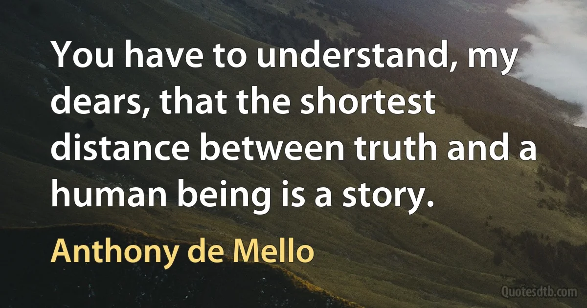 You have to understand, my dears, that the shortest distance between truth and a human being is a story. (Anthony de Mello)