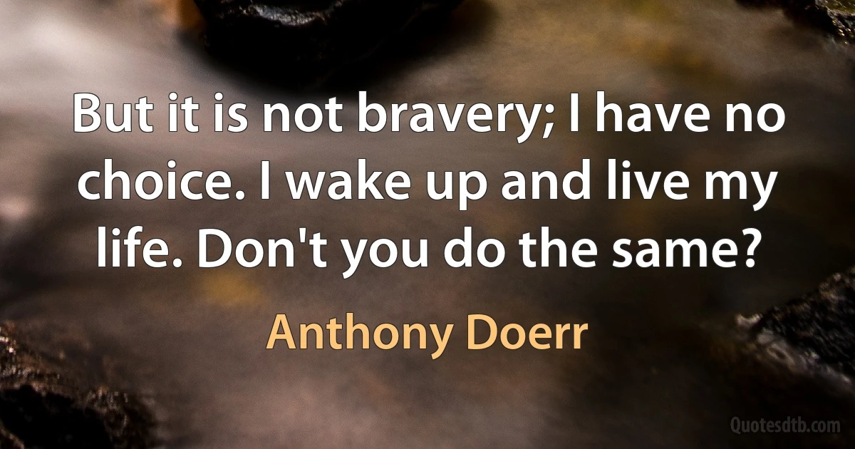 But it is not bravery; I have no choice. I wake up and live my life. Don't you do the same? (Anthony Doerr)