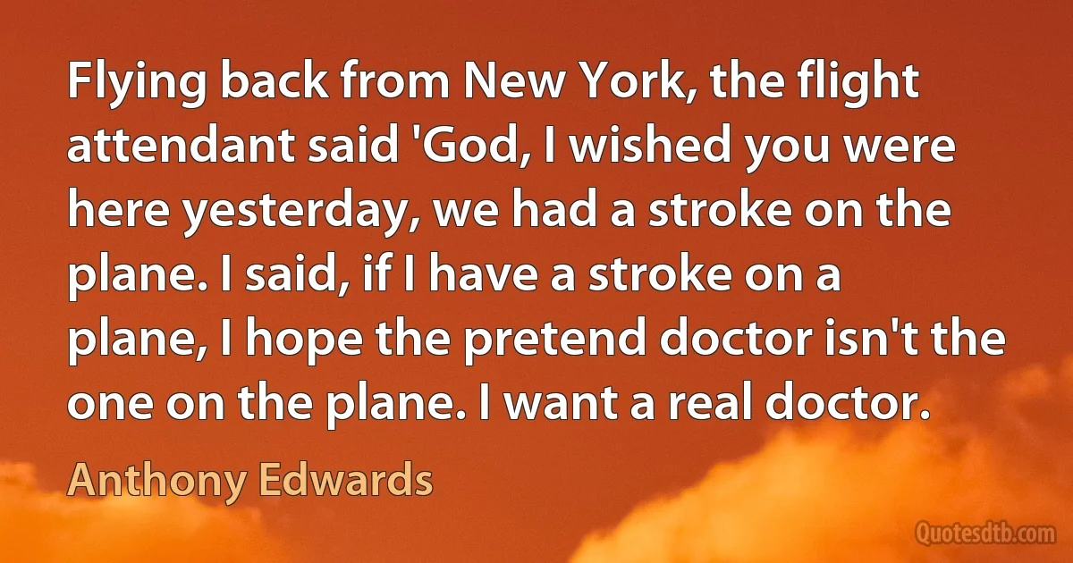 Flying back from New York, the flight attendant said 'God, I wished you were here yesterday, we had a stroke on the plane. I said, if I have a stroke on a plane, I hope the pretend doctor isn't the one on the plane. I want a real doctor. (Anthony Edwards)