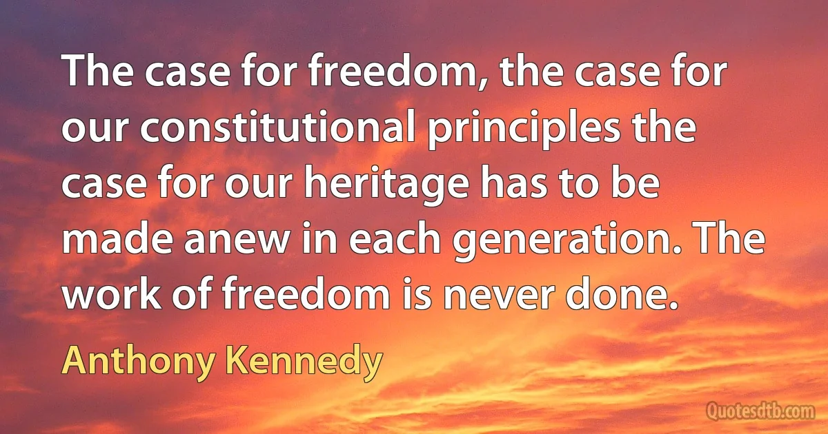 The case for freedom, the case for our constitutional principles the case for our heritage has to be made anew in each generation. The work of freedom is never done. (Anthony Kennedy)