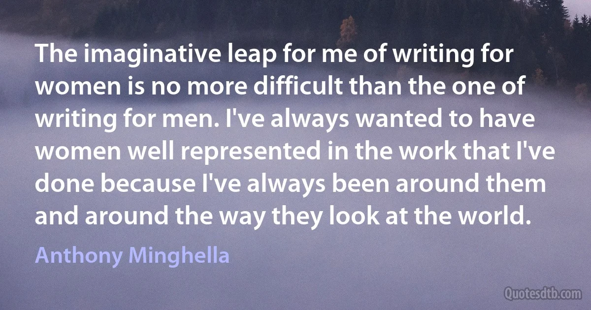 The imaginative leap for me of writing for women is no more difficult than the one of writing for men. I've always wanted to have women well represented in the work that I've done because I've always been around them and around the way they look at the world. (Anthony Minghella)