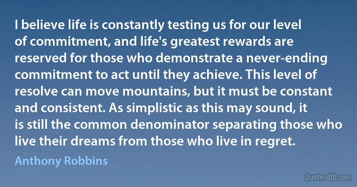 I believe life is constantly testing us for our level of commitment, and life's greatest rewards are reserved for those who demonstrate a never-ending commitment to act until they achieve. This level of resolve can move mountains, but it must be constant and consistent. As simplistic as this may sound, it is still the common denominator separating those who live their dreams from those who live in regret. (Anthony Robbins)