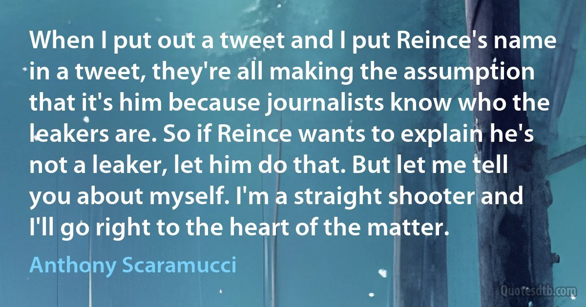 When I put out a tweet and I put Reince's name in a tweet, they're all making the assumption that it's him because journalists know who the leakers are. So if Reince wants to explain he's not a leaker, let him do that. But let me tell you about myself. I'm a straight shooter and I'll go right to the heart of the matter. (Anthony Scaramucci)