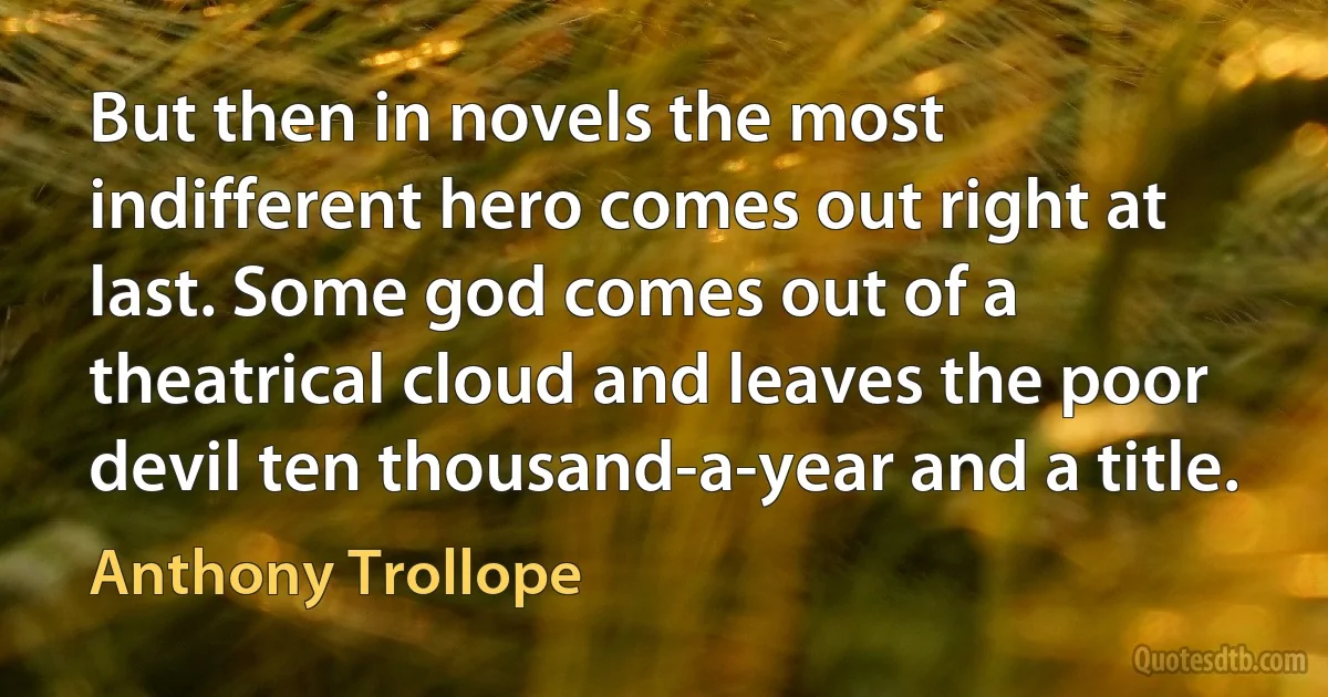 But then in novels the most indifferent hero comes out right at last. Some god comes out of a theatrical cloud and leaves the poor devil ten thousand-a-year and a title. (Anthony Trollope)