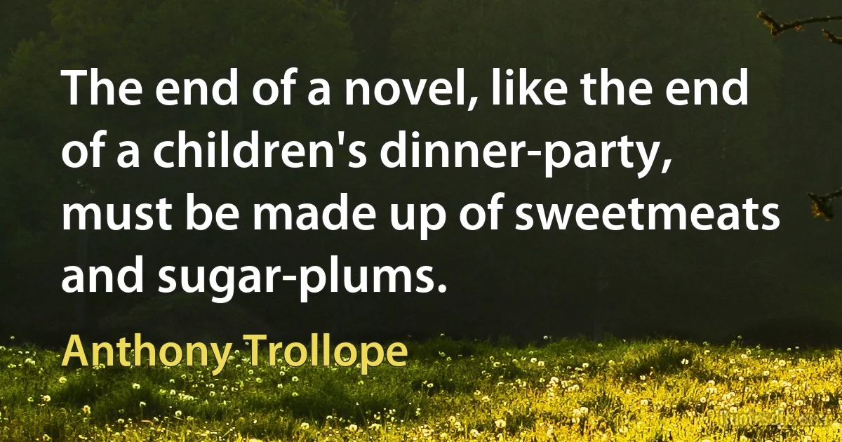 The end of a novel, like the end of a children's dinner-party, must be made up of sweetmeats and sugar-plums. (Anthony Trollope)