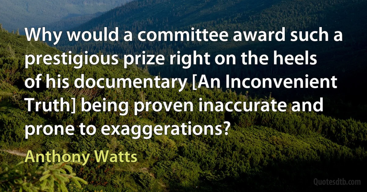 Why would a committee award such a prestigious prize right on the heels of his documentary [An Inconvenient Truth] being proven inaccurate and prone to exaggerations? (Anthony Watts)